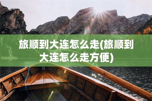 旅顺到大连怎么走(旅顺到大连怎么走方便)