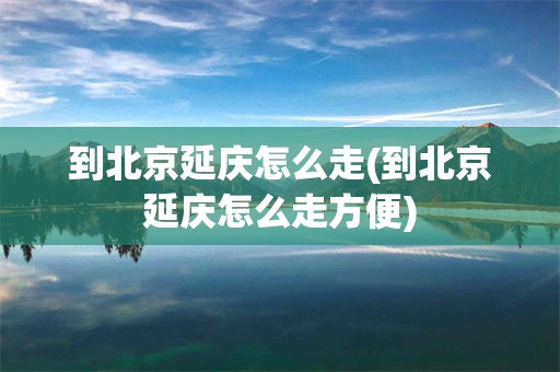 到北京延庆怎么走(到北京延庆怎么走方便)