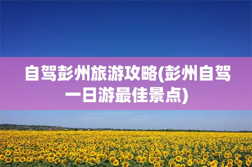 自驾彭州旅游攻略(彭州自驾一日游最佳景点)