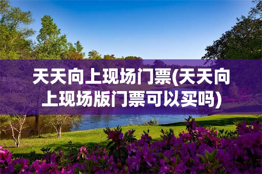 天天向上现场门票(天天向上现场版门票可以买吗)