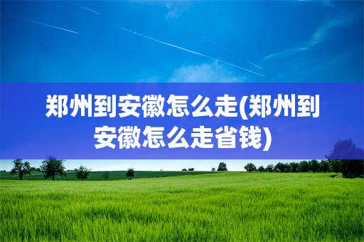 郑州到安徽怎么走(郑州到安徽怎么走省钱)
