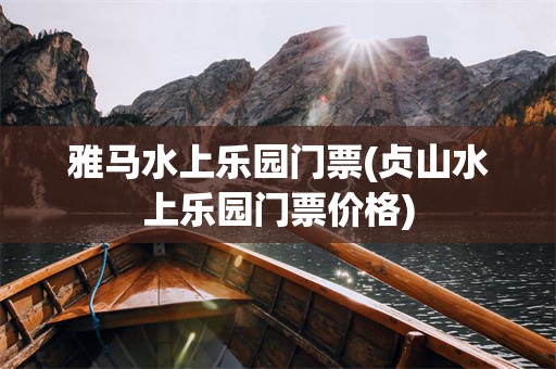 雅马水上乐园门票(贞山水上乐园门票价格)