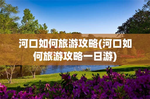 河口如何旅游攻略(河口如何旅游攻略一日游)
