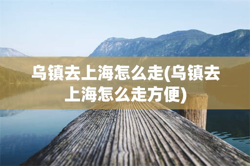 乌镇去上海怎么走(乌镇去上海怎么走方便)