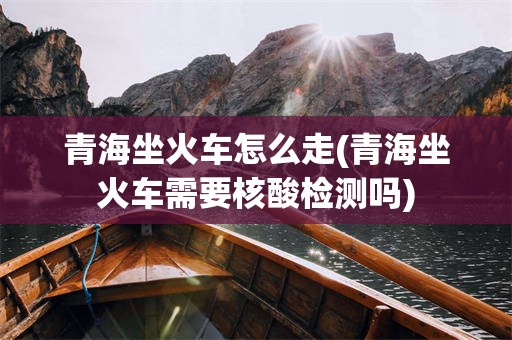 青海坐火车怎么走(青海坐火车需要核酸检测吗)