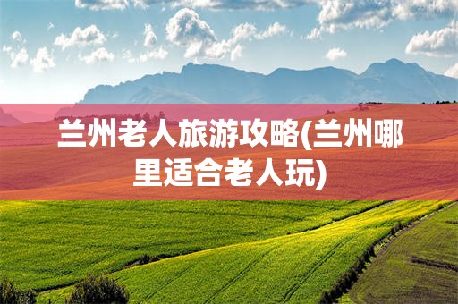 兰州老人旅游攻略(兰州哪里适合老人玩)