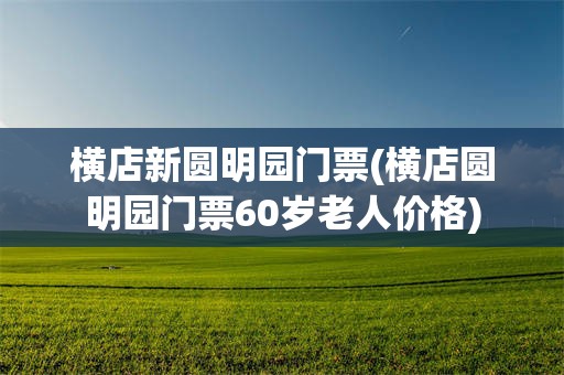 横店新圆明园门票(横店圆明园门票60岁老人价格)