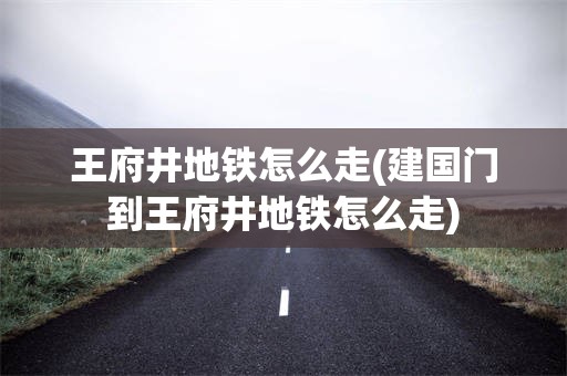 王府井地铁怎么走(建国门到王府井地铁怎么走)