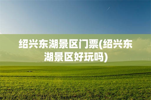 绍兴东湖景区门票(绍兴东湖景区好玩吗)