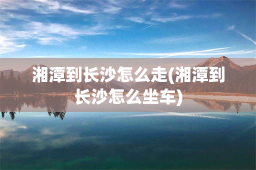 湘潭到长沙怎么走(湘潭到长沙怎么坐车)