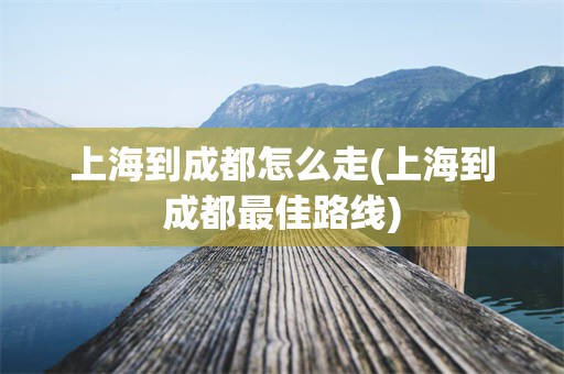 上海到成都怎么走(上海到成都最佳路线)