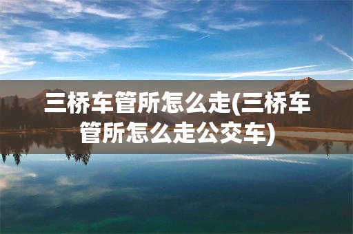 三桥车管所怎么走(三桥车管所怎么走公交车)