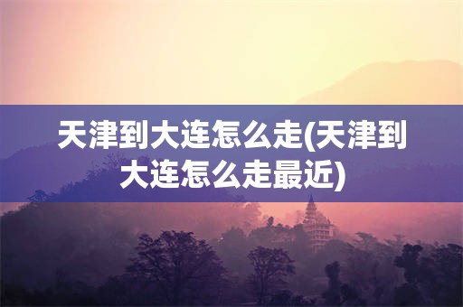 天津到大连怎么走(天津到大连怎么走最近)