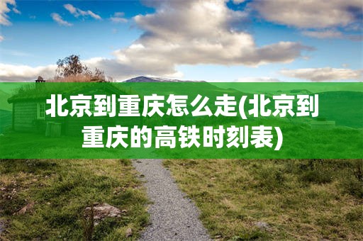 北京到重庆怎么走(北京到重庆的高铁时刻表)