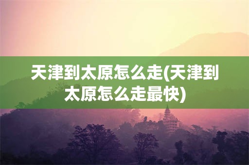 天津到太原怎么走(天津到太原怎么走最快)