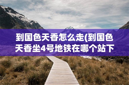 到国色天香怎么走(到国色天香坐4号地铁在哪个站下)