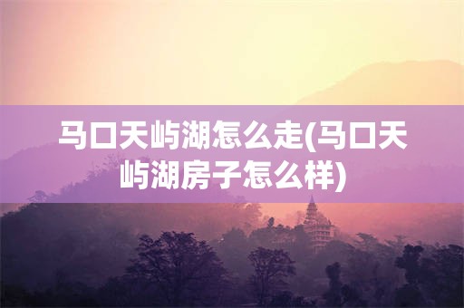 马口天屿湖怎么走(马口天屿湖房子怎么样)