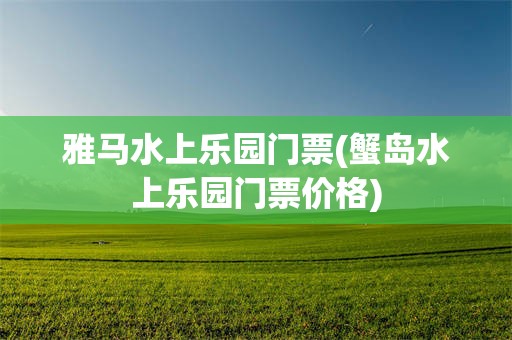 雅马水上乐园门票(蟹岛水上乐园门票价格)