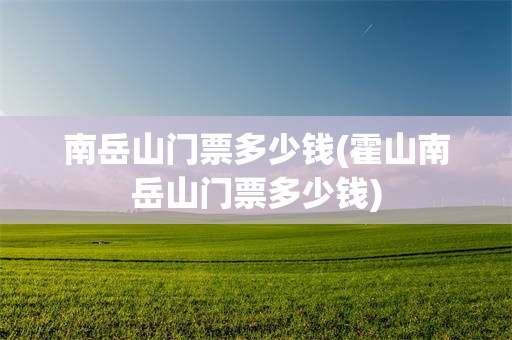 南岳山门票多少钱(霍山南岳山门票多少钱)