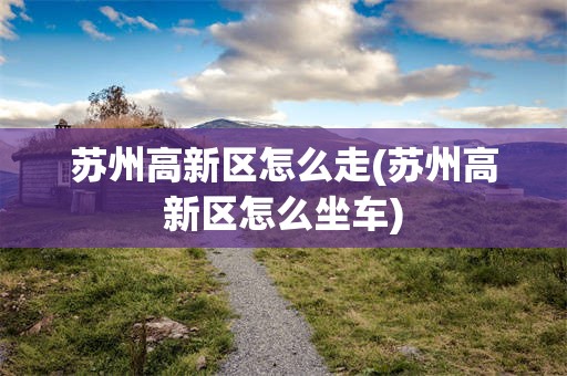 苏州高新区怎么走(苏州高新区怎么坐车)