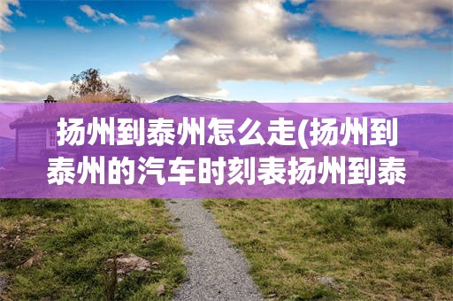 扬州到泰州怎么走(扬州到泰州的汽车时刻表扬州到泰州多长时间啊)