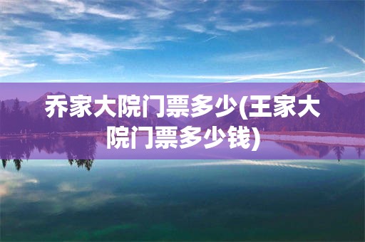 乔家大院门票多少(王家大院门票多少钱)