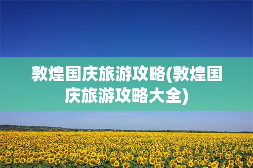 敦煌国庆旅游攻略(敦煌国庆旅游攻略大全)