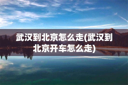 武汉到北京怎么走(武汉到北京开车怎么走)