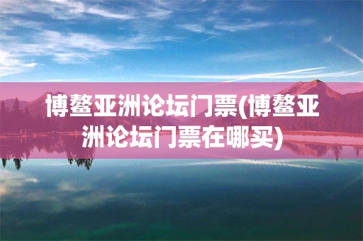 博鳌亚洲论坛门票(博鳌亚洲论坛门票在哪买)