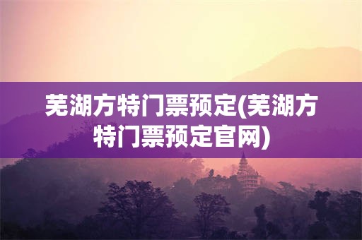 芜湖方特门票预定(芜湖方特门票预定官网)