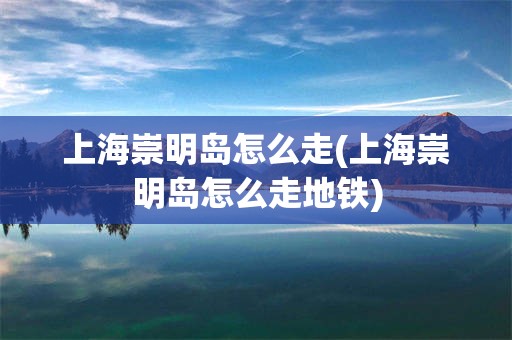 上海崇明岛怎么走(上海崇明岛怎么走地铁)