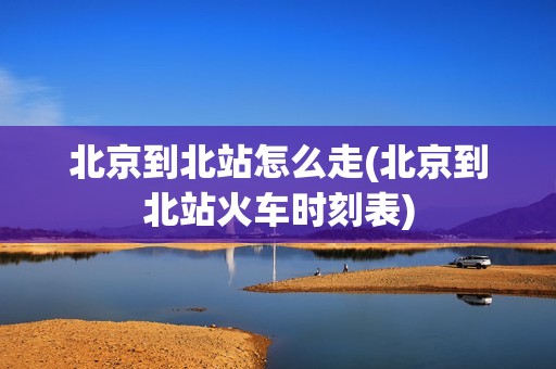 北京到北站怎么走(北京到北站火车时刻表)
