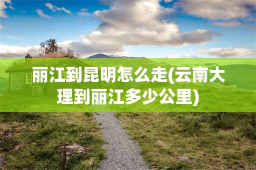 丽江到昆明怎么走(云南大理到丽江多少公里)