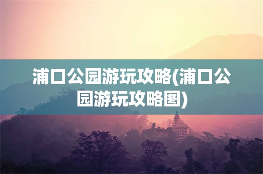 浦口公园游玩攻略(浦口公园游玩攻略图)