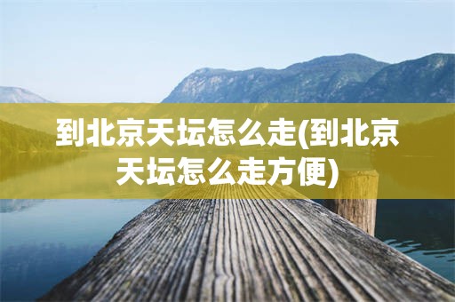 到北京天坛怎么走(到北京天坛怎么走方便)