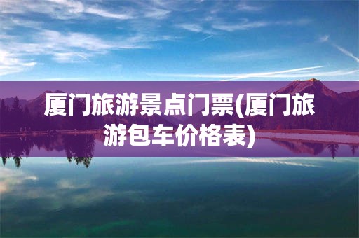 厦门旅游景点门票(厦门旅游包车价格表)