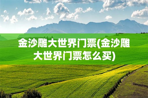 金沙雕大世界门票(金沙雕大世界门票怎么买)
