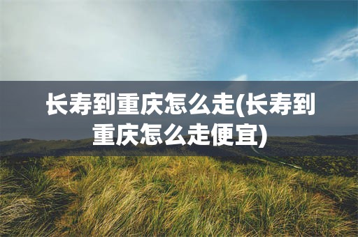 长寿到重庆怎么走(长寿到重庆怎么走便宜)