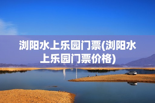 浏阳水上乐园门票(浏阳水上乐园门票价格)