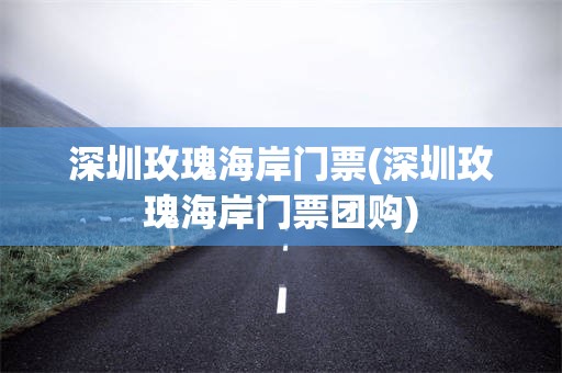 深圳玫瑰海岸门票(深圳玫瑰海岸门票团购)