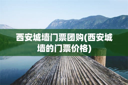 西安城墙门票团购(西安城墙的门票价格)