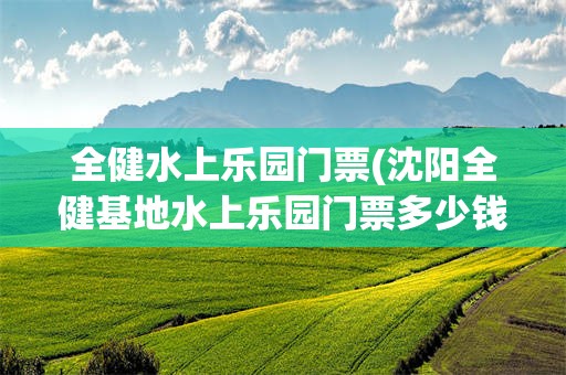 全健水上乐园门票(沈阳全健基地水上乐园门票多少钱)