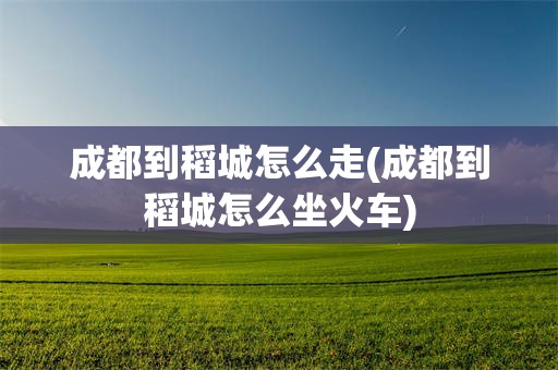 成都到稻城怎么走(成都到稻城怎么坐火车)