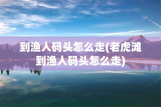 到渔人码头怎么走(老虎滩到渔人码头怎么走)