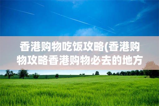 香港购物吃饭攻略(香港购物攻略香港购物必去的地方)