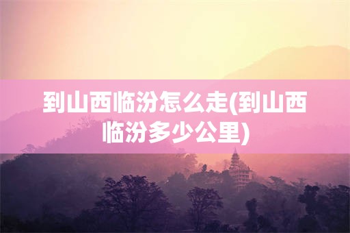 到山西临汾怎么走(到山西临汾多少公里)