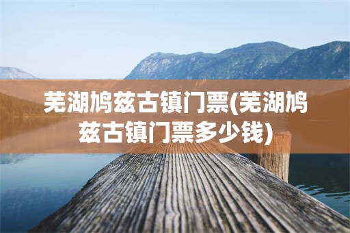 芜湖鸠兹古镇门票(芜湖鸠兹古镇门票多少钱)