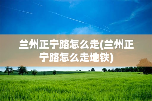 兰州正宁路怎么走(兰州正宁路怎么走地铁)