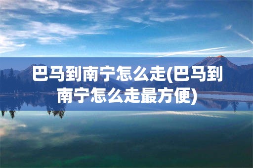 巴马到南宁怎么走(巴马到南宁怎么走最方便)