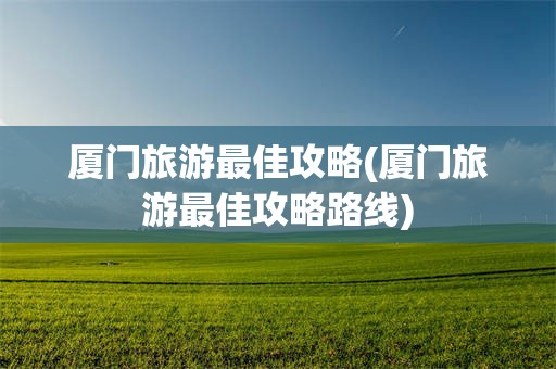 厦门旅游最佳攻略(厦门旅游最佳攻略路线)